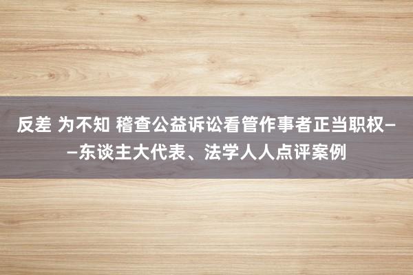 反差 为不知 稽查公益诉讼看管作事者正当职权——东谈主大代表、法学人人点评案例