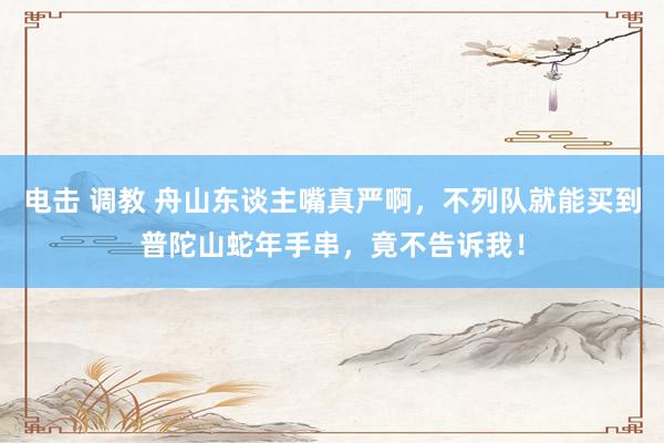电击 调教 舟山东谈主嘴真严啊，不列队就能买到普陀山蛇年手串，竟不告诉我！