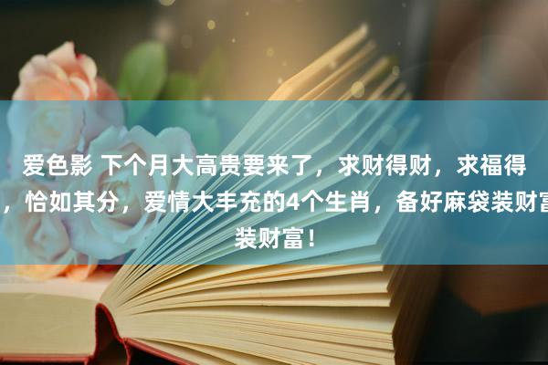 爱色影 下个月大高贵要来了，求财得财，求福得福，恰如其分，爱情大丰充的4个生肖，备好麻袋装财富！