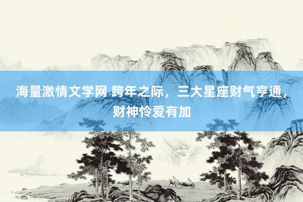 海量激情文学网 跨年之际，三大星座财气亨通，财神怜爱有加