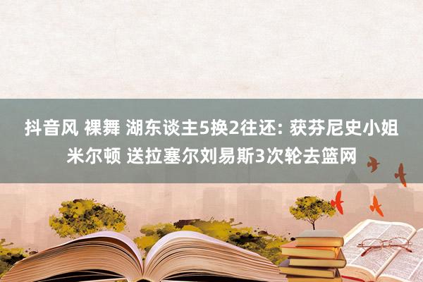 抖音风 裸舞 湖东谈主5换2往还: 获芬尼史小姐米尔顿 送拉塞尔刘易斯3次轮去篮网