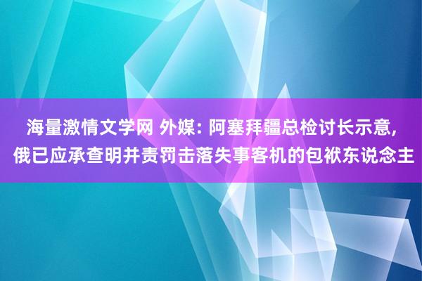 海量激情文学网 外媒: 阿塞拜疆总检讨长示意， 俄已应承查明并责罚击落失事客机的包袱东说念主