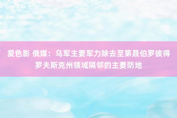 爱色影 俄媒：乌军主要军力除去至第聂伯罗彼得罗夫斯克州领域隔邻的主要防地
