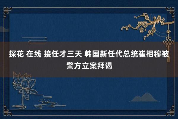 探花 在线 接任才三天 韩国新任代总统崔相穆被警方立案拜谒