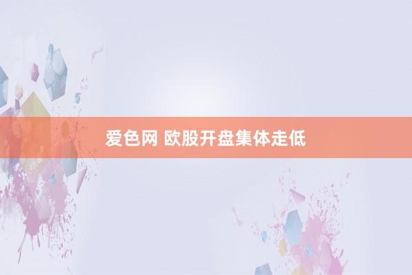 爱色网 欧股开盘集体走低