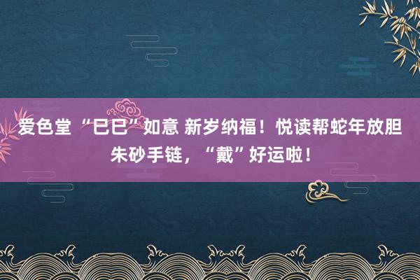 爱色堂 “巳巳”如意 新岁纳福！悦读帮蛇年放胆朱砂手链，“戴”好运啦！