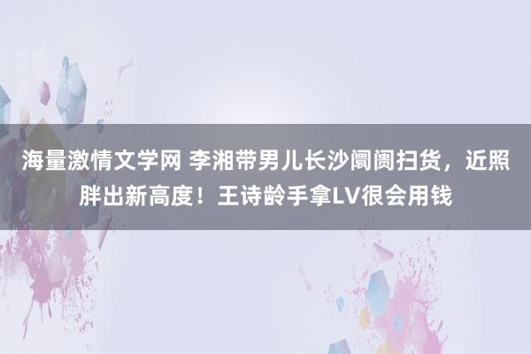 海量激情文学网 李湘带男儿长沙阛阓扫货，近照胖出新高度！王诗龄手拿LV很会用钱