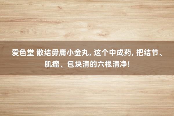 爱色堂 散结毋庸小金丸， 这个中成药， 把结节、肌瘤、包块清的六根清净!