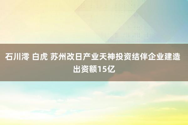 石川澪 白虎 苏州改日产业天神投资结伴企业建造 出资额15亿