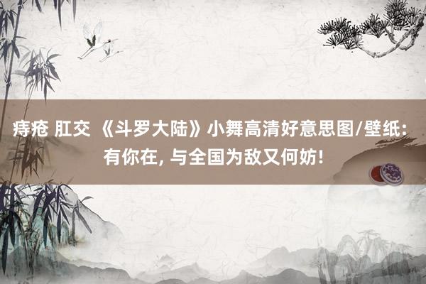 痔疮 肛交 《斗罗大陆》小舞高清好意思图/壁纸: 有你在， 与全国为敌又何妨!