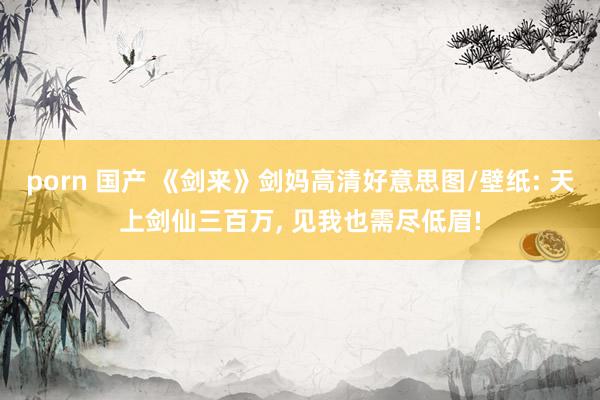 porn 国产 《剑来》剑妈高清好意思图/壁纸: 天上剑仙三百万， 见我也需尽低眉!