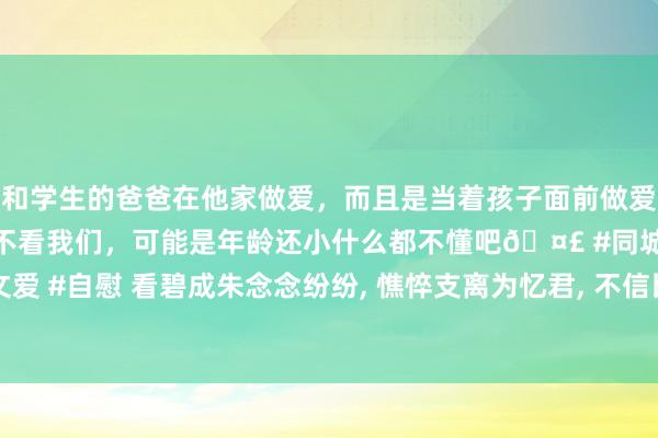 和学生的爸爸在他家做爱，而且是当着孩子面前做爱，太刺激了，孩子完全不看我们，可能是年龄还小什么都不懂吧🤣 #同城 #文爱 #自慰 看碧成朱念念纷纷， 憔悴支离为忆君， 不信比来长下泪， 开箱验取石榴裙