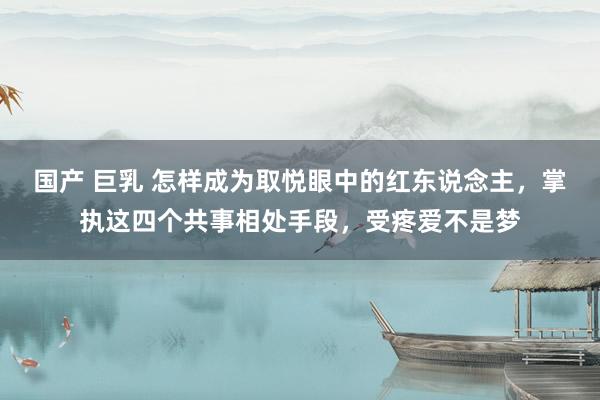国产 巨乳 怎样成为取悦眼中的红东说念主，掌执这四个共事相处手段，受疼爱不是梦