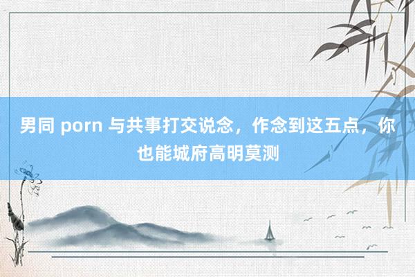 男同 porn 与共事打交说念，作念到这五点，你也能城府高明莫测