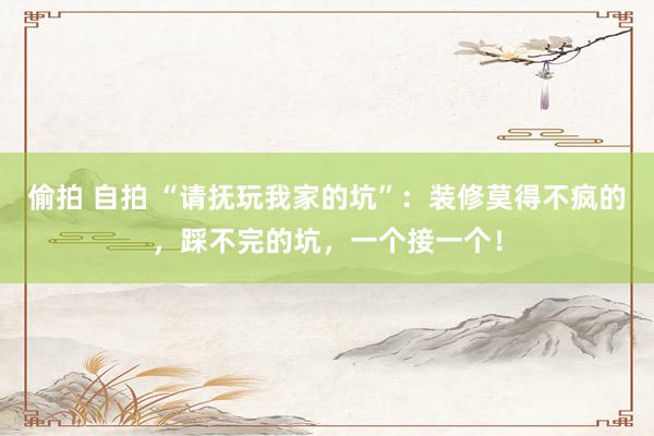 偷拍 自拍 “请抚玩我家的坑”：装修莫得不疯的，踩不完的坑，一个接一个！