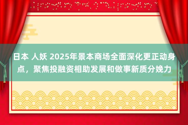 日本 人妖 2025年景本商场全面深化更正动身点，聚焦投融资相助发展和做事新质分娩力