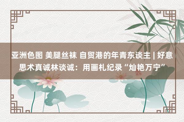 亚洲色图 美腿丝袜 自贸港的年青东谈主 | 好意思术真诚林谈诚：用画札纪录“灿艳万宁”