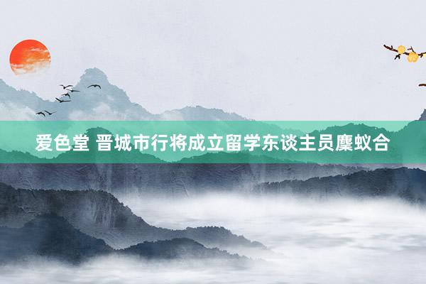 爱色堂 晋城市行将成立留学东谈主员麇蚁合