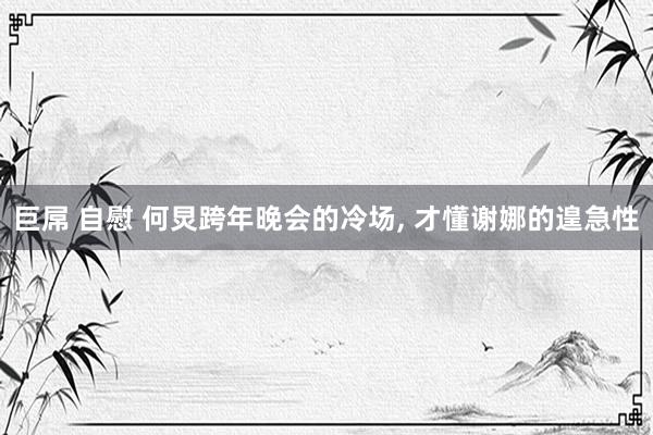 巨屌 自慰 何炅跨年晚会的冷场， 才懂谢娜的遑急性