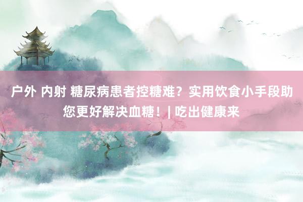 户外 内射 糖尿病患者控糖难？实用饮食小手段助您更好解决血糖！| 吃出健康来