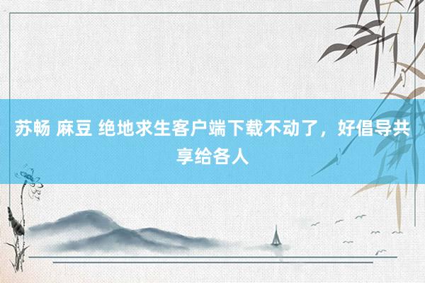 苏畅 麻豆 绝地求生客户端下载不动了，好倡导共享给各人