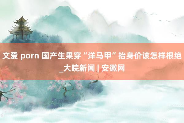 文爱 porn 国产生果穿“洋马甲”抬身价该怎样根绝_大皖新闻 | 安徽网