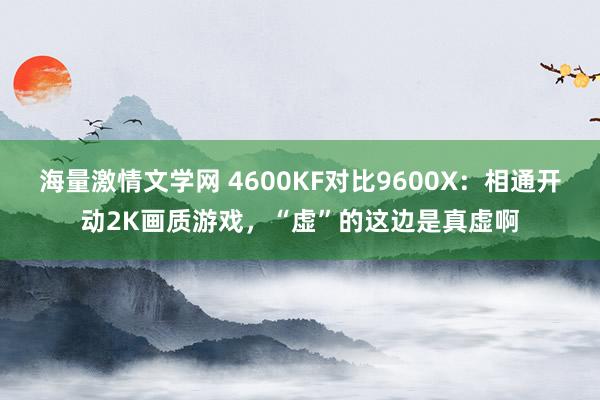 海量激情文学网 4600KF对比9600X：相通开动2K画质游戏，“虚”的这边是真虚啊