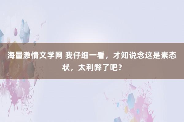 海量激情文学网 我仔细一看，才知说念这是素态状，太利弊了吧？