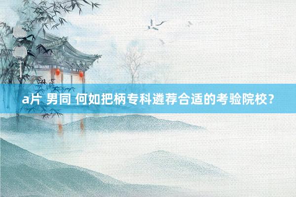 a片 男同 何如把柄专科遴荐合适的考验院校？