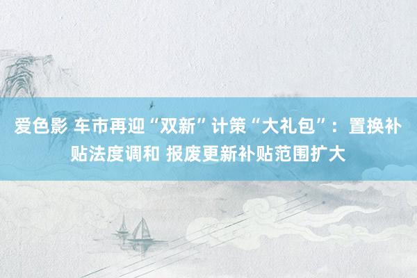 爱色影 车市再迎“双新”计策“大礼包”：置换补贴法度调和 报废更新补贴范围扩大