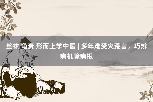 丝袜 龟责 形而上学中医 | 多年难受灾荒言，巧辨病机除病根