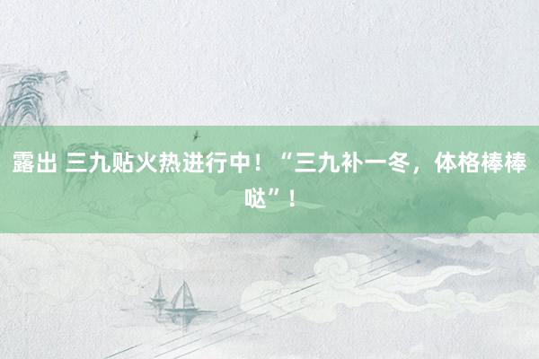 露出 三九贴火热进行中！“三九补一冬，体格棒棒哒”！