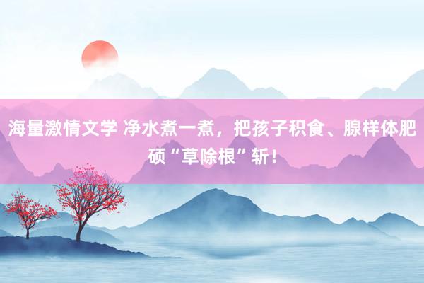 海量激情文学 净水煮一煮，把孩子积食、腺样体肥硕“草除根”斩！