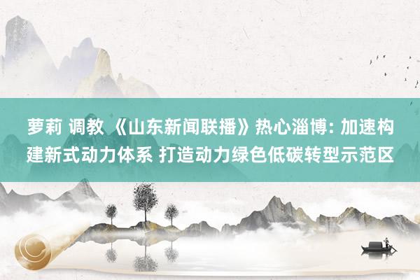 萝莉 调教 《山东新闻联播》热心淄博: 加速构建新式动力体系 打造动力绿色低碳转型示范区