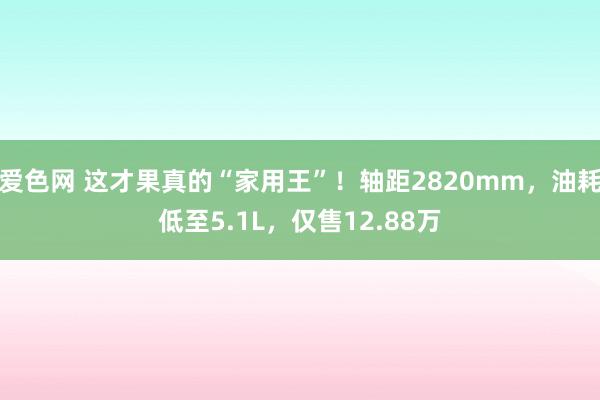 爱色网 这才果真的“家用王”！轴距2820mm，油耗低至5.1L，仅售12.88万