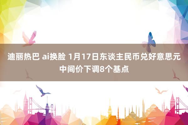 迪丽热巴 ai换脸 1月17日东谈主民币兑好意思元中间价下调8个基点