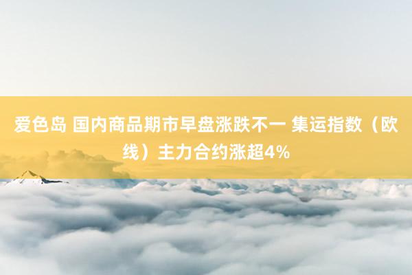 爱色岛 国内商品期市早盘涨跌不一 集运指数（欧线）主力合约涨超4%
