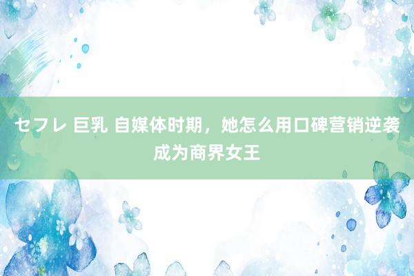 セフレ 巨乳 自媒体时期，她怎么用口碑营销逆袭成为商界女王