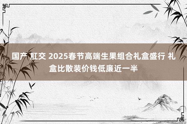 国产 肛交 2025春节高端生果组合礼盒盛行 礼盒比散装价钱低廉近一半