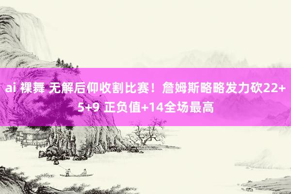 ai 裸舞 无解后仰收割比赛！詹姆斯略略发力砍22+5+9 正负值+14全场最高