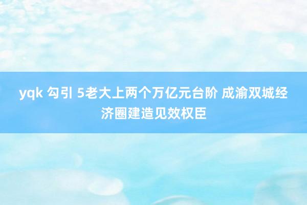 yqk 勾引 5老大上两个万亿元台阶 成渝双城经济圈建造见效权臣