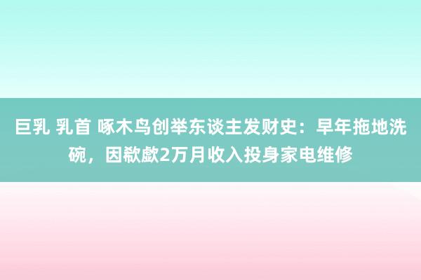巨乳 乳首 啄木鸟创举东谈主发财史：早年拖地洗碗，因欷歔2万月收入投身家电维修