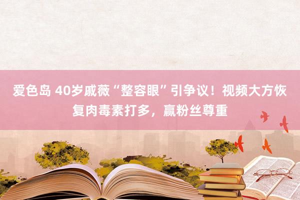 爱色岛 40岁戚薇“整容眼”引争议！视频大方恢复肉毒素打多，赢粉丝尊重