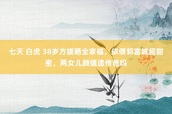 七天 白虎 38岁方媛晒全家福，依偎郭富城超甜密，两女儿颜值遗传爸妈