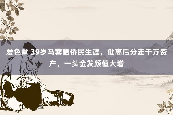 爱色堂 39岁马蓉晒侨民生涯，仳离后分走千万资产，一头金发颜值大增
