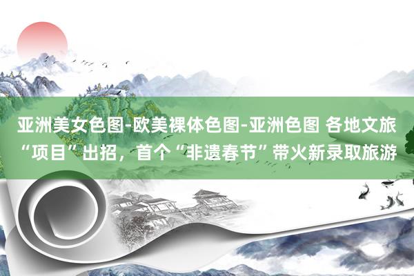 亚洲美女色图-欧美裸体色图-亚洲色图 各地文旅“项目”出招，首个“非遗春节”带火新录取旅游