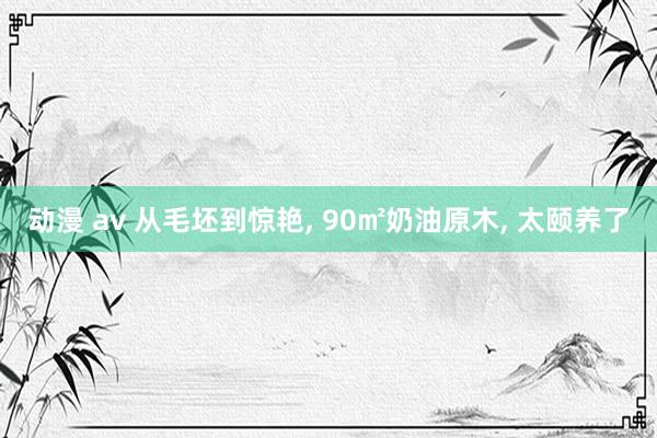 动漫 av 从毛坯到惊艳， 90㎡奶油原木， 太颐养了