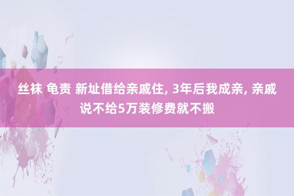 丝袜 龟责 新址借给亲戚住， 3年后我成亲， 亲戚说不给5万装修费就不搬