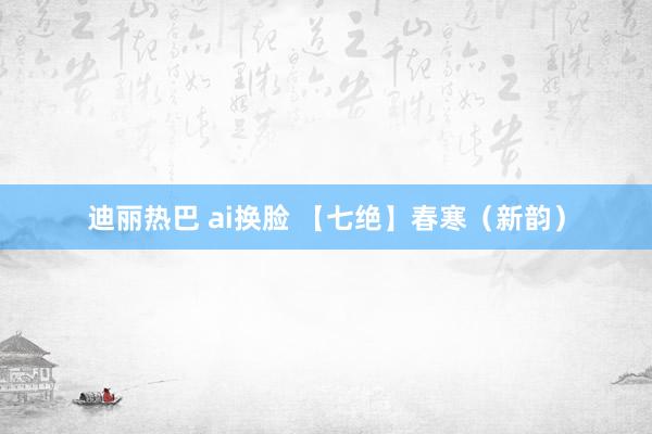 迪丽热巴 ai换脸 【七绝】春寒（新韵）