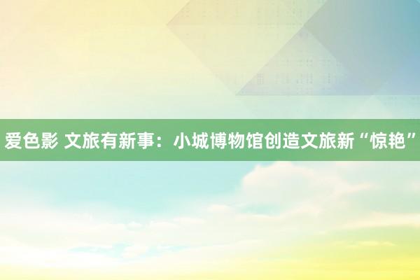 爱色影 文旅有新事：小城博物馆创造文旅新“惊艳”